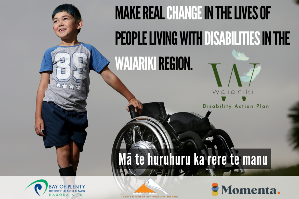 A young boy stands with his hand placed on a wheelchair. He has a leg brace on his right leg. He is looking up and smiling. Text alongside image reads "Make real change in the lives of people living with disabilities in the Waiariki region. Mā te huruhuru ka rere te manu. The bottom of the image has logos for the Bay of Plenty District Health Board, Lakes District Health Board and Momenta.